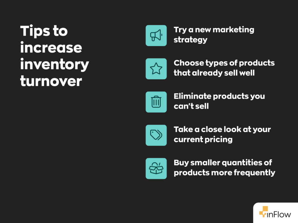 Tips to increase inventory turnover rate:
1. Try a new marketing strategy
2. Choose types of products that already sell well.
3. Eliminate products you can't sell.
4. Take a close look at your current pricing.
5. Buy smaller quantities of products more frequently. 